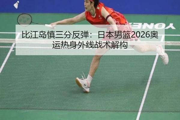 比江岛慎三分反弹：日本男篮2026奥运热身外线战术解构